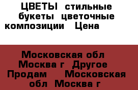 ЦВЕТЫ, стильные букеты, цветочные композиции › Цена ­ 4 900 - Московская обл., Москва г. Другое » Продам   . Московская обл.,Москва г.